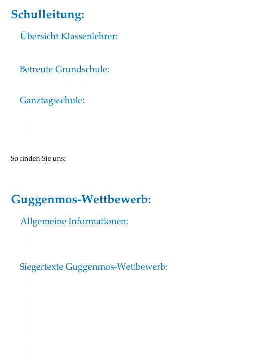 Schulleitung:
    Übersicht Klassenlehrer:
            Klassenlehrer 2012 / 2013

    Betreute Grundschule:
            Betreuungsangebot

    Ganztagsschule:
Konzept GTS
Anmeldeformular GTS
AG Angebot 2012_2013
        
 
So finden Sie uns:
So finden Sie uns 


Guggenmos-Wettbewerb:
    Allgemeine Informationen:
Beitrittserklaerung Guggenmos-Verein 
Satzung Guggenmos-Verein 

    Siegertexte Guggenmos-Wettbewerb:
Siegertext 2000
Siegertext 2002
Siegertext 2004
Siegertext 2006
Siegertext 2008
Siegertext 2010
Siegertext 2012
Geschichte von Alina Pilger (2012)
Ehrenpreis für die Geschichte